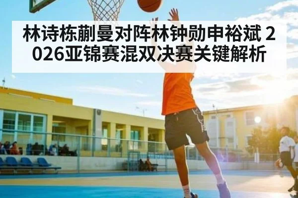林诗栋蒯曼对阵林钟勋申裕斌 2026亚锦赛混双决赛关键解析